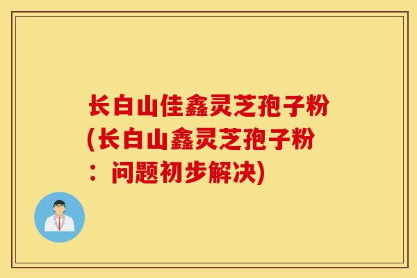 长白山佳鑫灵芝孢子粉(长白山鑫灵芝孢子粉：问题初步解决)