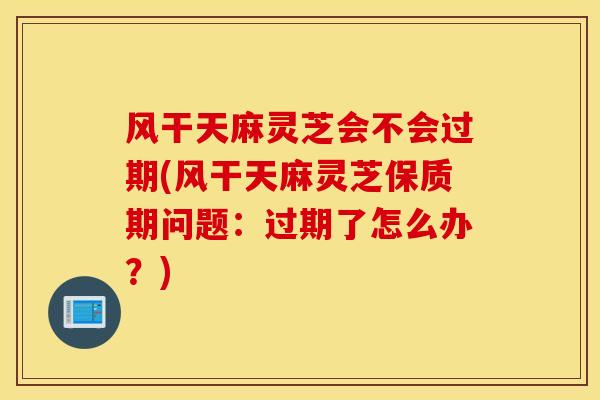 风干天麻灵芝会不会过期(风干天麻灵芝保质期问题：过期了怎么办？)
