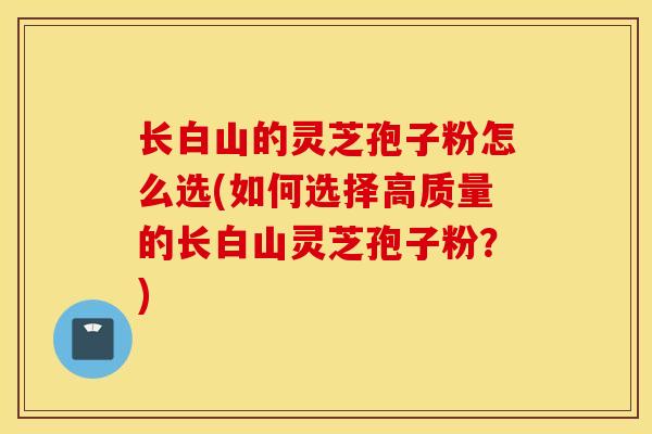 长白山的灵芝孢子粉怎么选(如何选择高质量的长白山灵芝孢子粉？)