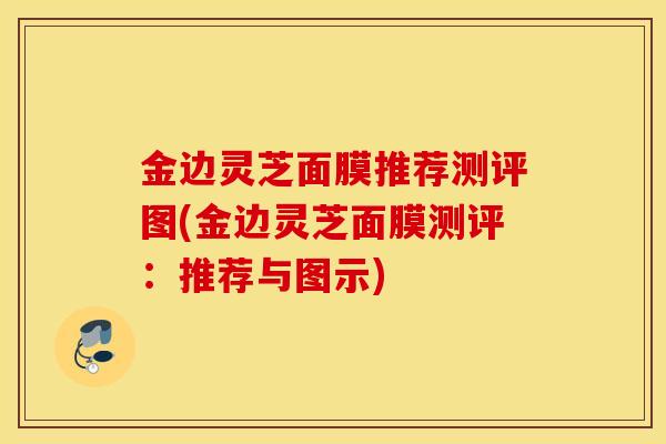 金边灵芝面膜推荐测评图(金边灵芝面膜测评：推荐与图示)