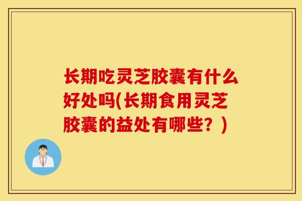 长期吃灵芝胶囊有什么好处吗(长期食用灵芝胶囊的益处有哪些？)