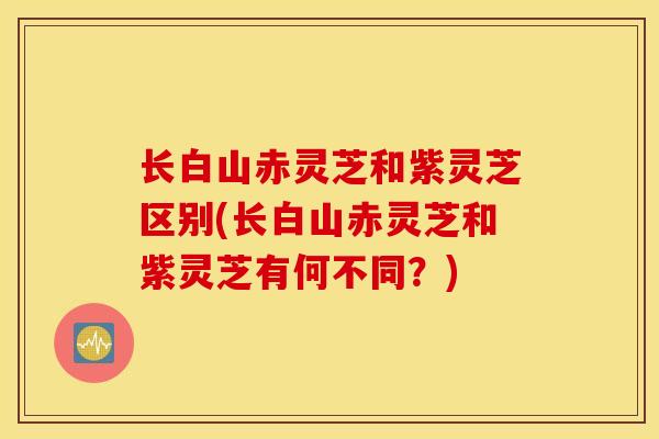 长白山赤灵芝和紫灵芝区别(长白山赤灵芝和紫灵芝有何不同？)