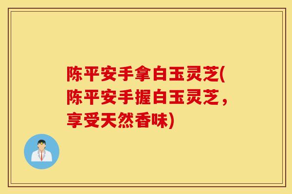 陈平安手拿白玉灵芝(陈平安手握白玉灵芝，享受天然香味)