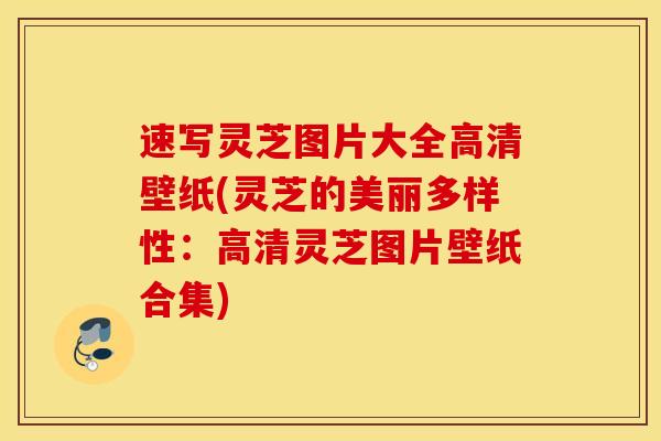 速写灵芝图片大全高清壁纸(灵芝的美丽多样性：高清灵芝图片壁纸合集)