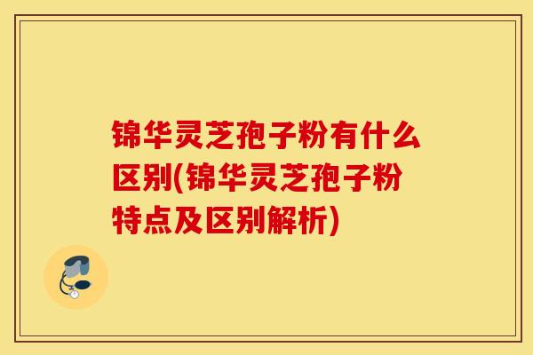 锦华灵芝孢子粉有什么区别(锦华灵芝孢子粉特点及区别解析)