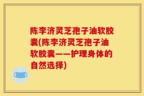 陈李济灵芝孢子油软胶囊(陈李济灵芝孢子油软胶囊——护理身体的自然选择)