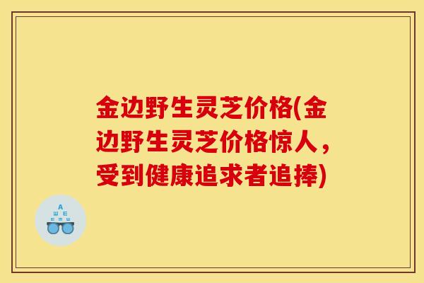 金边野生灵芝价格(金边野生灵芝价格惊人，受到健康追求者追捧)