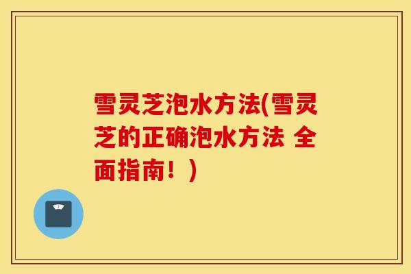 雪灵芝泡水方法(雪灵芝的正确泡水方法 全面指南！)