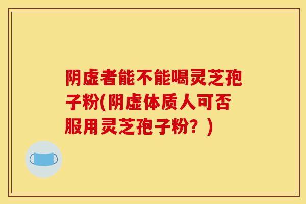 阴虚者能不能喝灵芝孢子粉(阴虚体质人可否服用灵芝孢子粉？)