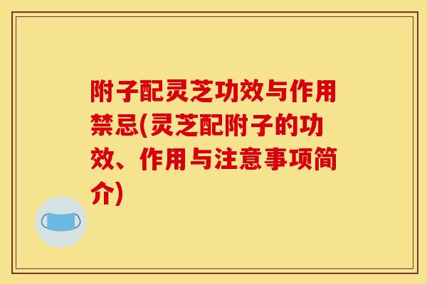 附子配灵芝功效与作用禁忌(灵芝配附子的功效、作用与注意事项简介)