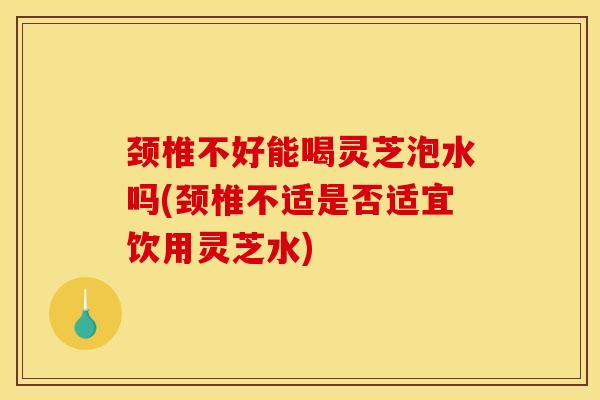 颈椎不好能喝灵芝泡水吗(颈椎不适是否适宜饮用灵芝水)