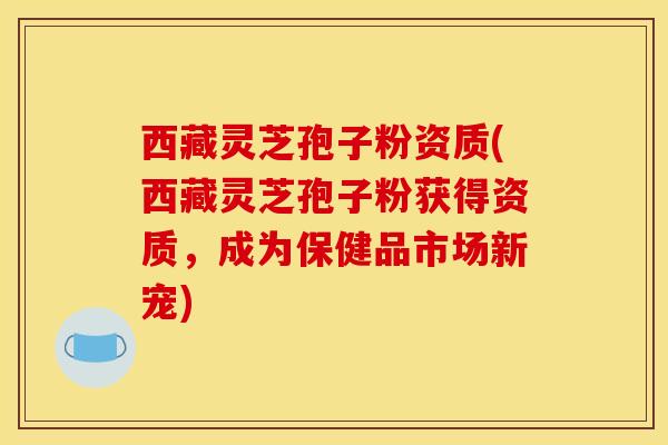 西藏灵芝孢子粉资质(西藏灵芝孢子粉获得资质，成为保健品市场新宠)