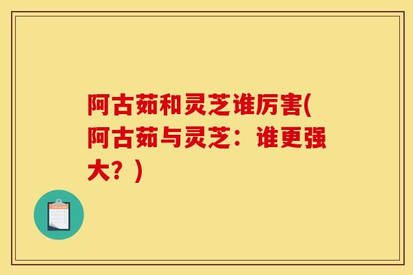 阿古茹和灵芝谁厉害(阿古茹与灵芝：谁更强大？)