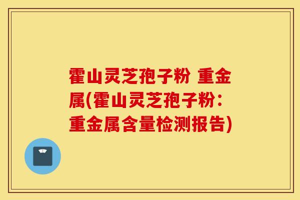 霍山灵芝孢子粉 重金属(霍山灵芝孢子粉：重金属含量检测报告)