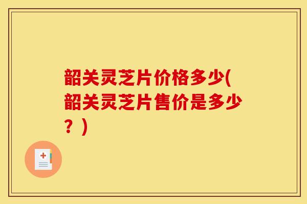 韶关灵芝片价格多少(韶关灵芝片售价是多少？)