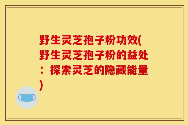 野生灵芝孢子粉功效(野生灵芝孢子粉的益处：探索灵芝的隐藏能量)