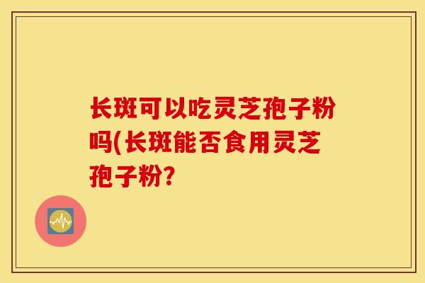 长斑可以吃灵芝孢子粉吗(长斑能否食用灵芝孢子粉？