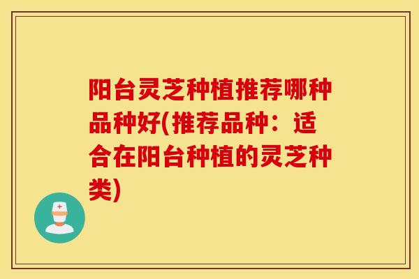 阳台灵芝种植推荐哪种品种好(推荐品种：适合在阳台种植的灵芝种类)