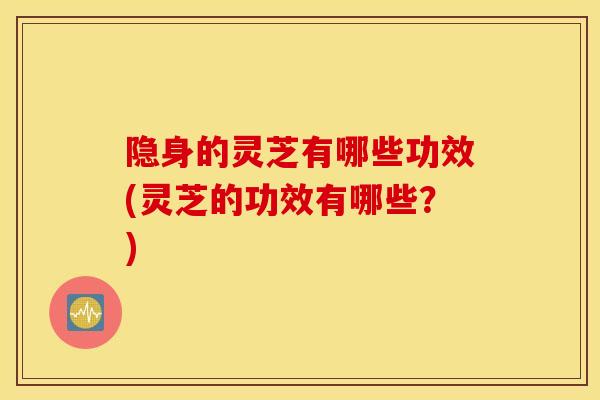 隐身的灵芝有哪些功效(灵芝的功效有哪些？)