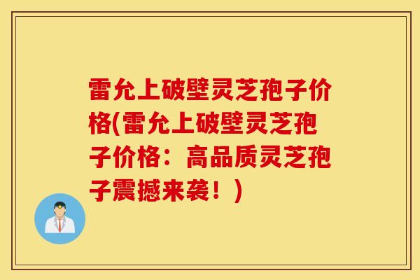 雷允上破壁灵芝孢子价格(雷允上破壁灵芝孢子价格：高品质灵芝孢子震撼来袭！)