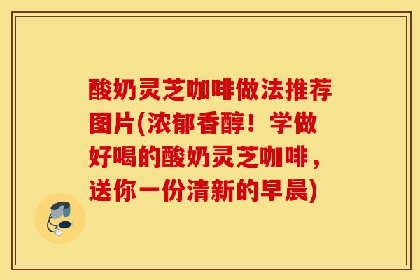 酸奶灵芝咖啡做法推荐图片(浓郁香醇！学做好喝的酸奶灵芝咖啡，送你一份清新的早晨)