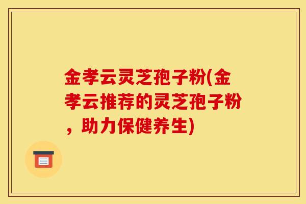 金孝云灵芝孢子粉(金孝云推荐的灵芝孢子粉，助力保健养生)