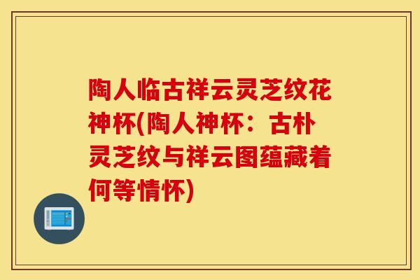 陶人临古祥云灵芝纹花神杯(陶人神杯：古朴灵芝纹与祥云图蕴藏着何等情怀)