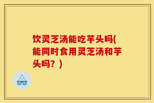 饮灵芝汤能吃芋头吗(能同时食用灵芝汤和芋头吗？)