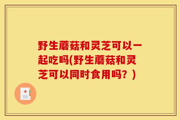 野生蘑菇和灵芝可以一起吃吗(野生蘑菇和灵芝可以同时食用吗？)