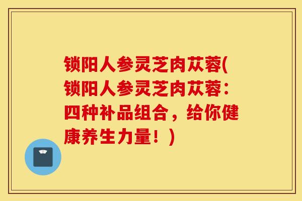 锁阳人参灵芝肉苁蓉(锁阳人参灵芝肉苁蓉：四种补品组合，给你健康养生力量！)