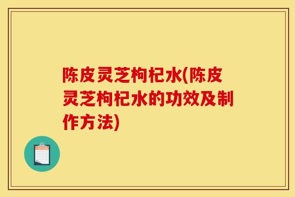 陈皮灵芝枸杞水(陈皮灵芝枸杞水的功效及制作方法)