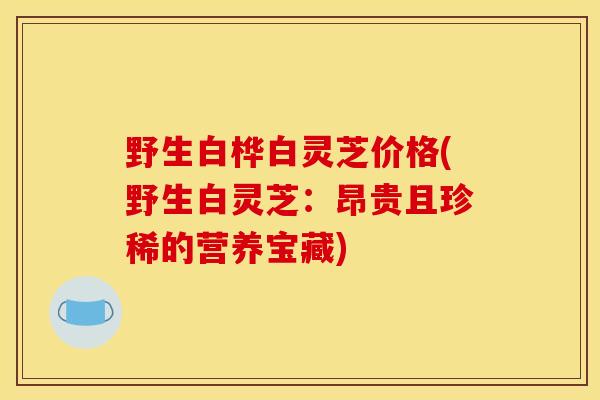 野生白桦白灵芝价格(野生白灵芝：昂贵且珍稀的营养宝藏)