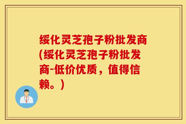 绥化灵芝孢子粉批发商(绥化灵芝孢子粉批发商-低价优质，值得信赖。)
