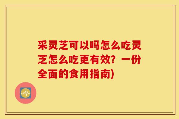 采灵芝可以吗怎么吃灵芝怎么吃更有效？一份全面的食用指南)