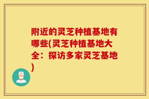 附近的灵芝种植基地有哪些(灵芝种植基地大全：探访多家灵芝基地)