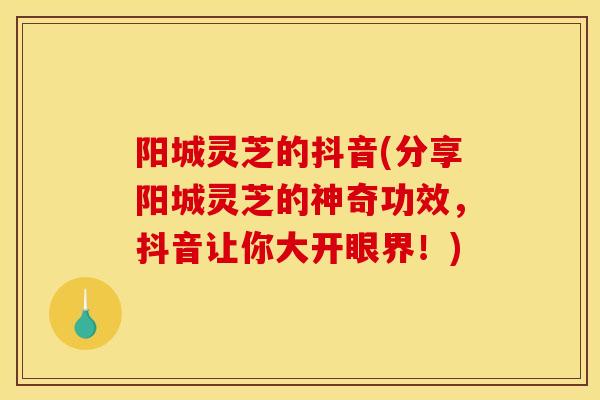 阳城灵芝的抖音(分享阳城灵芝的神奇功效，抖音让你大开眼界！)