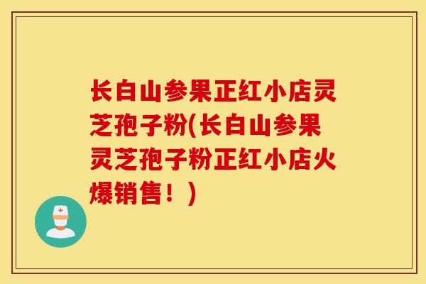 长白山参果正红小店灵芝孢子粉(长白山参果灵芝孢子粉正红小店火爆销售！)