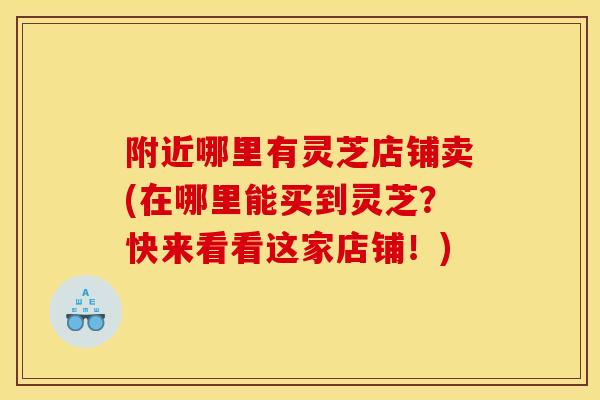 附近哪里有灵芝店铺卖(在哪里能买到灵芝？快来看看这家店铺！)