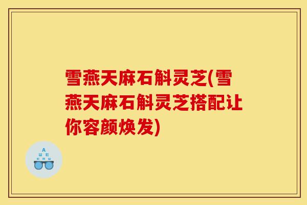 雪燕天麻石斛灵芝(雪燕天麻石斛灵芝搭配让你容颜焕发)