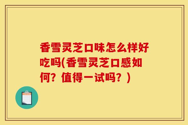 香雪灵芝口味怎么样好吃吗(香雪灵芝口感如何？值得一试吗？)