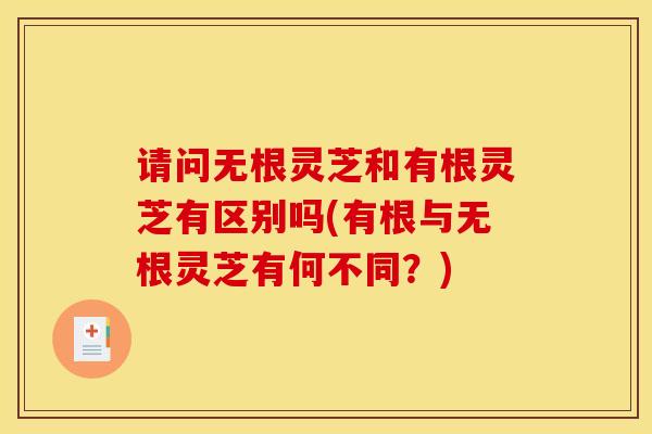 请问无根灵芝和有根灵芝有区别吗(有根与无根灵芝有何不同？)