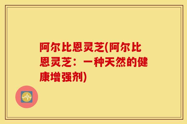 阿尔比恩灵芝(阿尔比恩灵芝：一种天然的健康增强剂)