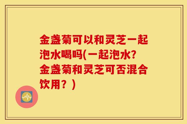 金盏菊可以和灵芝一起泡水喝吗(一起泡水？金盏菊和灵芝可否混合饮用？)