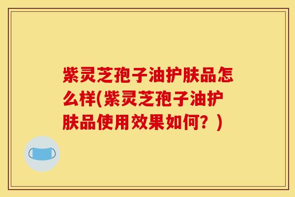 紫灵芝孢子油护肤品怎么样(紫灵芝孢子油护肤品使用效果如何？)