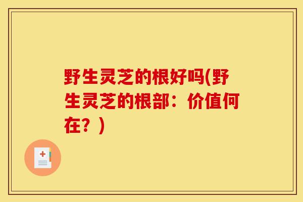 野生灵芝的根好吗(野生灵芝的根部：价值何在？)