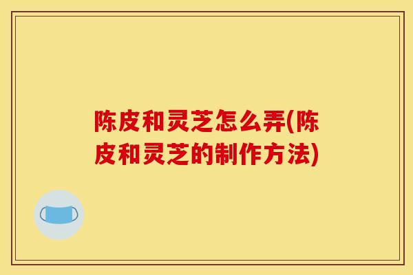 陈皮和灵芝怎么弄(陈皮和灵芝的制作方法)
