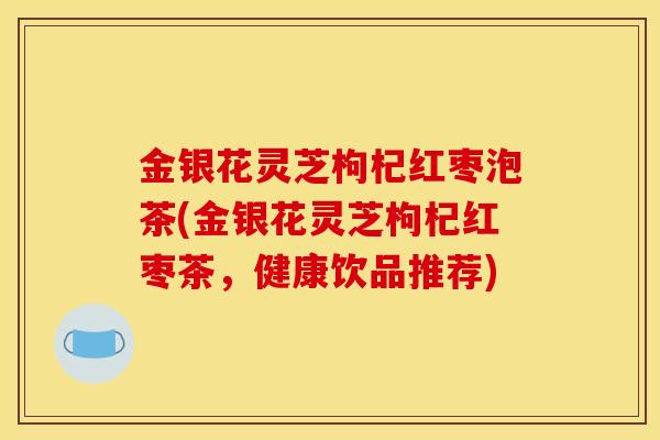 金银花灵芝枸杞红枣泡茶(金银花灵芝枸杞红枣茶，健康饮品推荐)