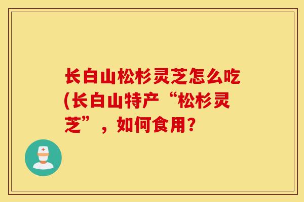 长白山松杉灵芝怎么吃(长白山特产“松杉灵芝”，如何食用？