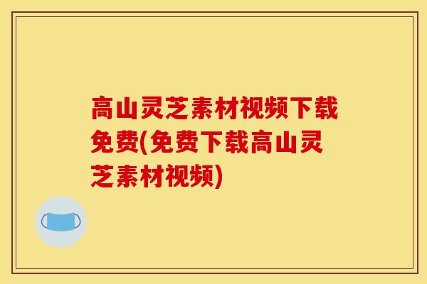 高山灵芝素材视频下载免费(免费下载高山灵芝素材视频)