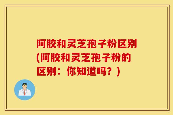阿胶和灵芝孢子粉区别(阿胶和灵芝孢子粉的区别：你知道吗？)